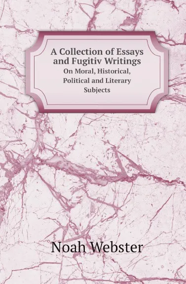 Обложка книги A Collection of Essays and Fugitiv Writings. On Moral, Historical, Political and Literary Subjects, Noah Webster