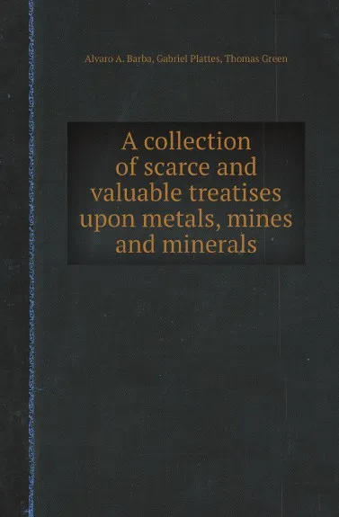 Обложка книги A collection of scarce and valuable treatises upon metals, mines and minerals, Alvaro A. Barba, Gabriel Plattes, Thomas Green