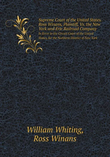 Обложка книги Supreme Court of the United States. Ross Winans, Plaintiff, Vs. the New York and Erie Railroad Company. In Error to the Circuit Court of the United States, for the Northern District of New York, William Whiting, Ross Winans