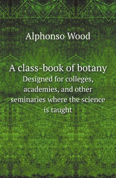 Обложка книги A class-book of botany. Designed for colleges, academies, and other seminaries where the science is taught, Alphonso Wood