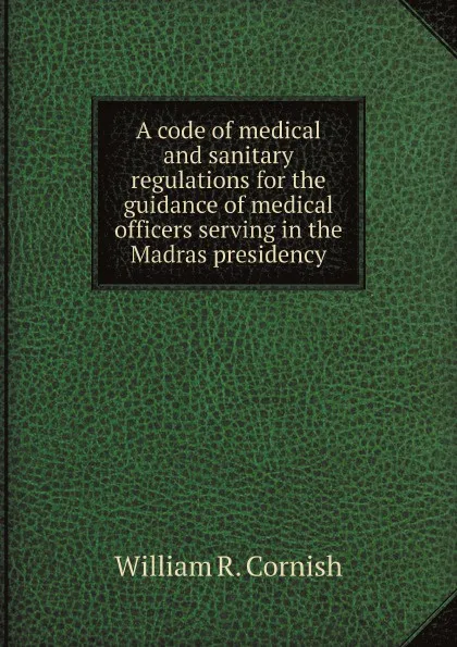 Обложка книги A code of medical and sanitary regulations for the guidance of medical officers serving in the Madras presidency, William R. Cornish