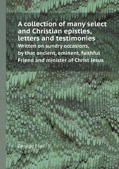 Обложка книги A collection of many select and Christian epistles, letters and testimonies. Written on sundry occasions, by that ancient, eminent, faithful Friend and minister of Christ Jesus, George Fox