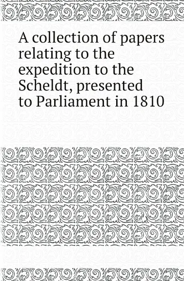 Обложка книги A collection of papers relating to the expedition to the Scheldt, presented to Parliament in 1810, Great Britain Parliament