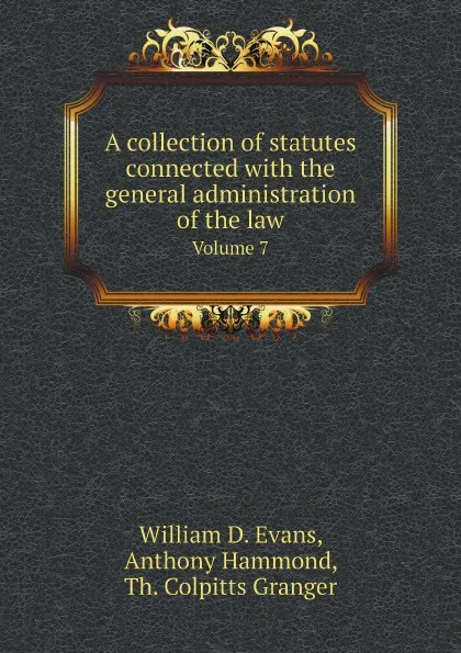 Обложка книги A collection of statutes connected with the general administration of the law. Volume 7, William D. Evans, Anthony Hammond, Th. Colpitts Granger