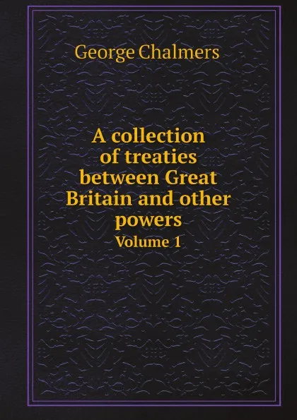 Обложка книги A collection of treaties between Great Britain and other powers. Volume 1, George Chalmers