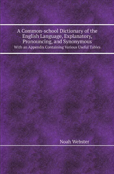 Обложка книги A Common-school Dictionary of the English Language, Explanatory, Pronouncing, and Synonymous. With an Appendix Containing Various Useful Tables, Noah Webster