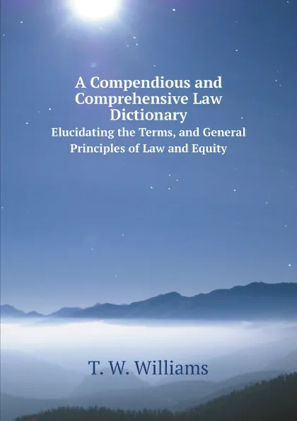 Обложка книги A Compendious and Comprehensive Law Dictionary. Elucidating the Terms, and General Principles of Law and Equity, T. W. Williams