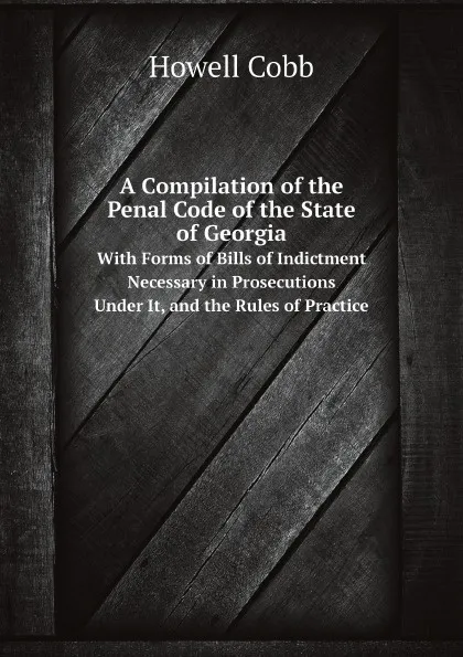 Обложка книги A Compilation of the Penal Code of the State of Georgia. With Forms of Bills of Indictment Necessary in Prosecutions Under It, and the Rules of Practice, Howell Cobb