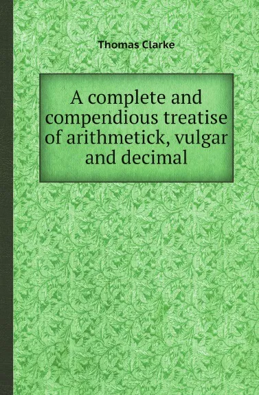 Обложка книги A complete and compendious treatise of arithmetick, vulgar and decimal, Thomas Clarke