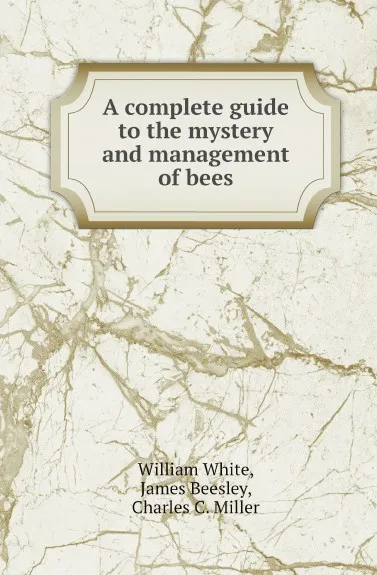 Обложка книги A complete guide to the mystery and management of bees, William White, James Beesley, Charles C. Miller