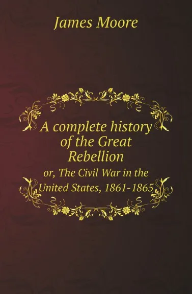 Обложка книги A complete history of the Great Rebellion. or, The Civil War in the United States, 1861-1865, James Moore