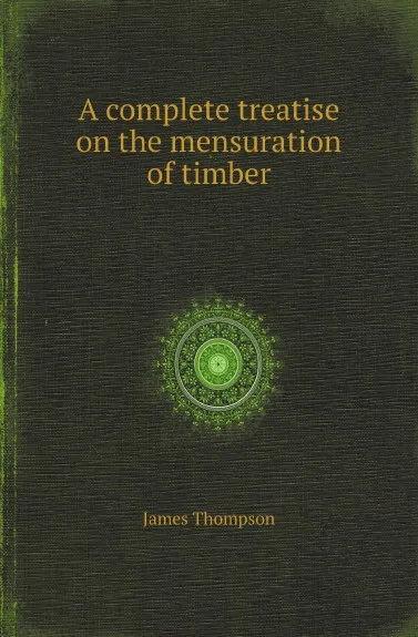 Обложка книги A complete treatise on the mensuration of timber, James Thompson