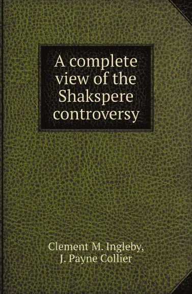 Обложка книги A complete view of the Shakspere controversy, Clement M. Ingleby, J. Payne Collier