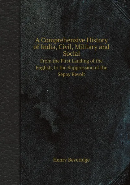 Обложка книги A Comprehensive History of India, Civil, Military and Social. From the First Landing of the English, to the Suppression of the Sepoy Revolt, Henry Beveridge