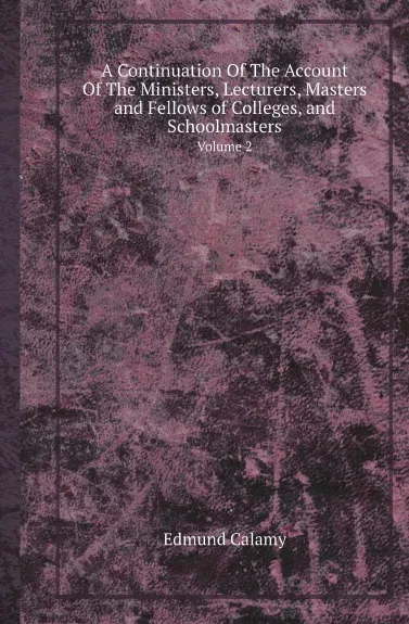 Обложка книги A Continuation Of The Account Of The Ministers, Lecturers, Masters and Fellows of Colleges, and Schoolmasters. Volume 2, Edmund Calamy