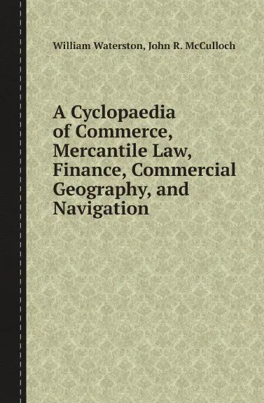 Обложка книги A Cyclopaedia of Commerce, Mercantile Law, Finance, Commercial Geography, and Navigation, William Waterston, John R. McCulloch