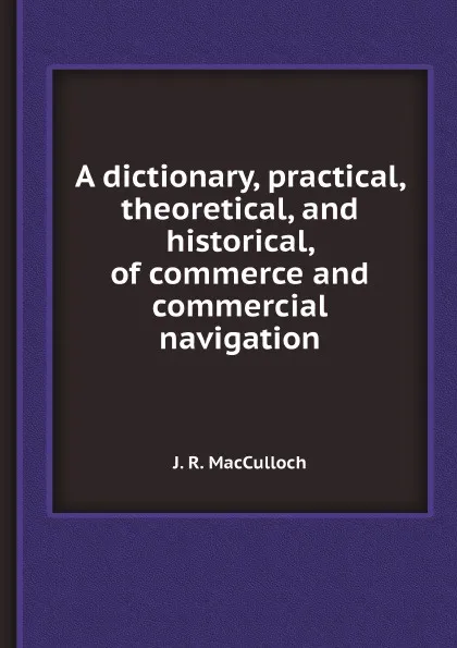 Обложка книги A dictionary, practical, theoretical, and historical, of commerce and commercial navigation, J. R. MacCulloch