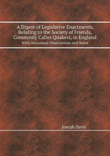 Обложка книги A Digest of Legislative Enactments, Relating to the Society of Friends, Commonly Calles Quakers, in England. With Occasional Observations and Notes, Joseph Davis