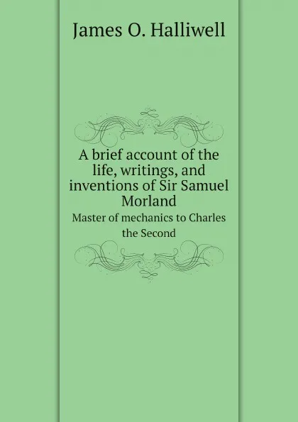 Обложка книги A brief account of the life, writings, and inventions of Sir Samuel Morland. Master of mechanics to Charles the Second, James O. Halliwell