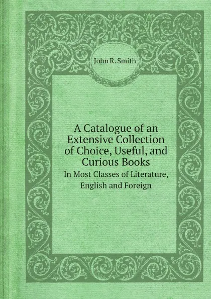 Обложка книги A Catalogue of an Extensive Collection of Choice, Useful, and Curious Books. In Most Classes of Literature, English and Foreign, John R. Smith