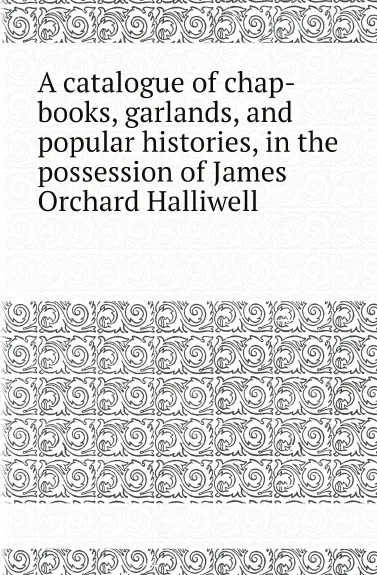 Обложка книги A catalogue of chap-books, garlands, and popular histories, in the possession of James Orchard Halliwell, James O. Halliwell