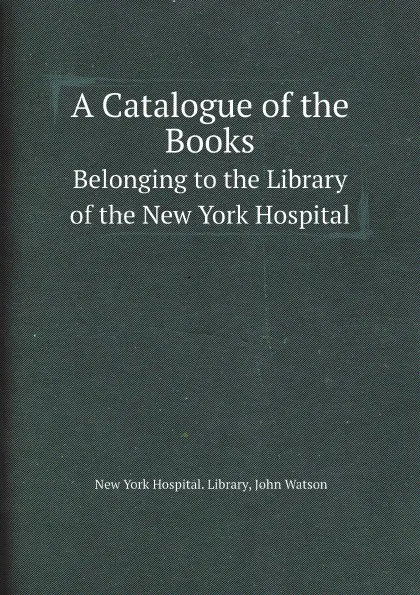 Обложка книги A Catalogue of the Books. Belonging to the Library of the New York Hospital, New York Hospital. Library, John Watson