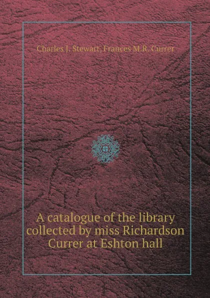 Обложка книги A catalogue of the library collected by miss Richardson Currer at Eshton hall, Charles J. Stewart, Frances M.R. Currer