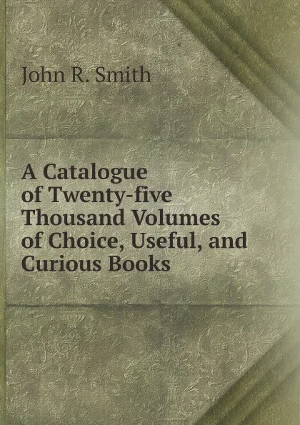 Обложка книги A Catalogue of Twenty-five Thousand Volumes of Choice, Useful, and Curious Books, John R. Smith