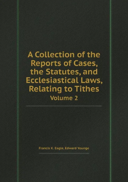 Обложка книги A Collection of the Reports of Cases, the Statutes, and Ecclesiastical Laws, Relating to Tithes. Volume 2, Francis K. Eagle, Edward Younge