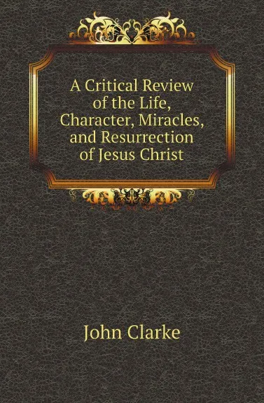 Обложка книги A Critical Review of the Life, Character, Miracles, and Resurrection of Jesus Christ, John Clarke