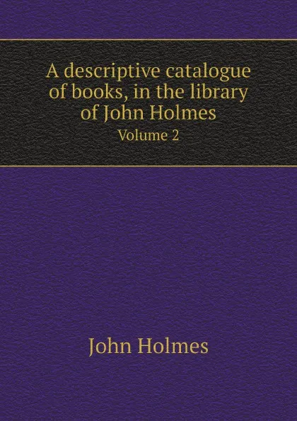 Обложка книги A descriptive catalogue of books, in the library of John Holmes. Volume 2, John Holmes