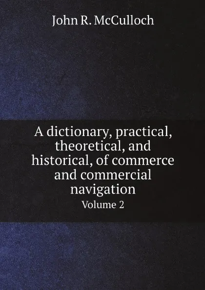 Обложка книги A dictionary, practical, theoretical, and historical, of commerce and commercial navigation. Volume 2, John R. McCulloch