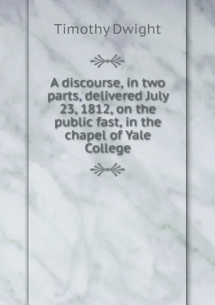 Обложка книги A discourse, in two parts, delivered July 23, 1812, on the public fast, in the chapel of Yale College, Timothy Dwight