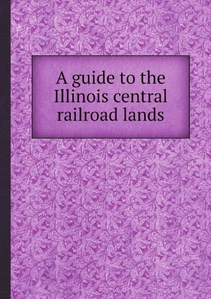 Обложка книги A guide to the Illinois central railroad lands, Illinois Central Railroad Company