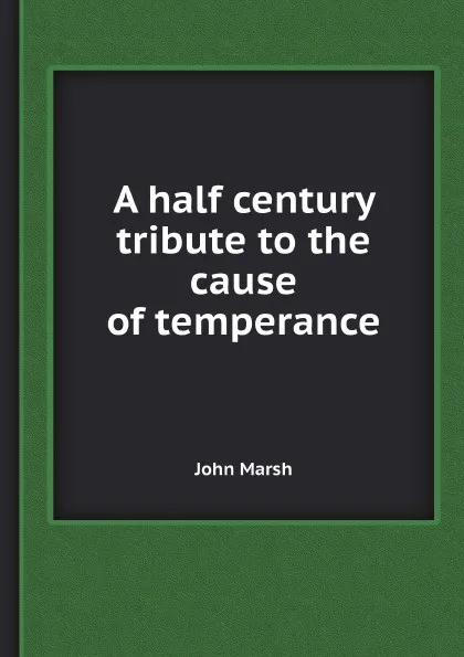 Обложка книги A half century tribute to the cause of temperance, John Marsh