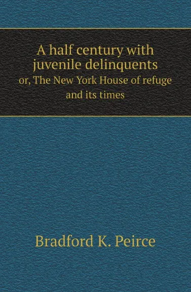Обложка книги A half century with juvenile delinquents. or, The New York House of refuge and its times, Bradford K. Peirce