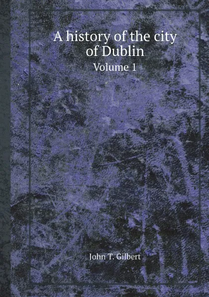 Обложка книги A history of the city of Dublin. Volume 1, John T. Gilbert