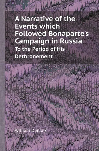 Обложка книги A Narrative of the Events which Followed Bonaparte.s Campaign in Russia. To the Period of His Dethronement, William Dunlap