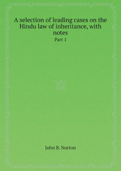 Обложка книги A selection of leading cases on the Hindu law of inheritance, with notes. Part 1, John B. Norton