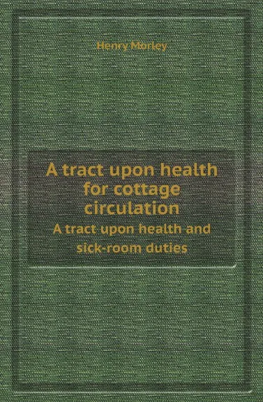 Обложка книги A tract upon health for cottage circulation. A tract upon health and sick-room duties, Henry Morley