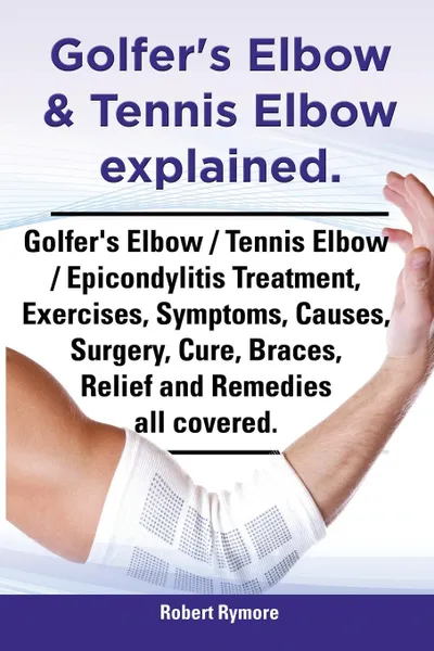 Обложка книги Golfer.s Elbow . Tennis Elbow Explained. Golfer.s Elbow / Tennis Elbow / Epicondylitis Treatment, Exercises, Symptoms, Causes, Surgery, Cure, Braces,, Robert Rymore