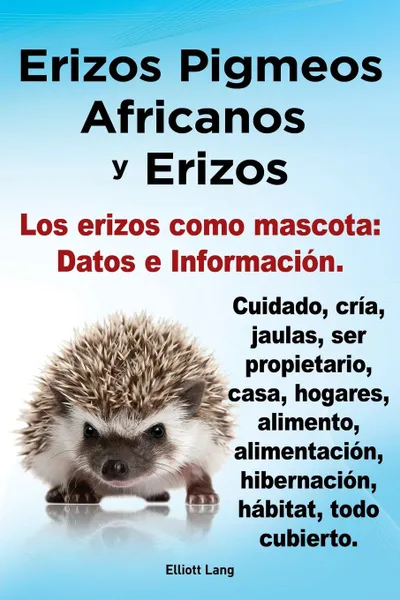 Обложка книги Erizos Pigmeos Africanos y Erizos. Los Erizos Como Mascota. Datos E Informacion.Cuidado, Cria, Jaulas, Ser Propietario, Casa, Hogares, Alimento, Alime, Elliott Lang