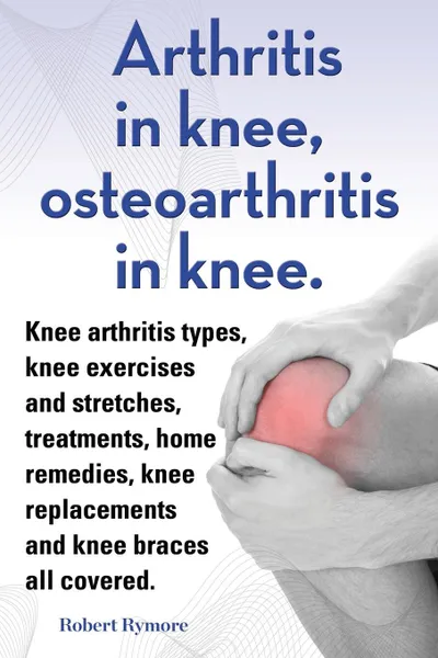 Обложка книги Arthritis in knee, osteoarthritis in knee. Knee arthritis types, knee exercises and stretches, treatments, home remedies, knee replacements and knee braces all covered., Robert Rymore