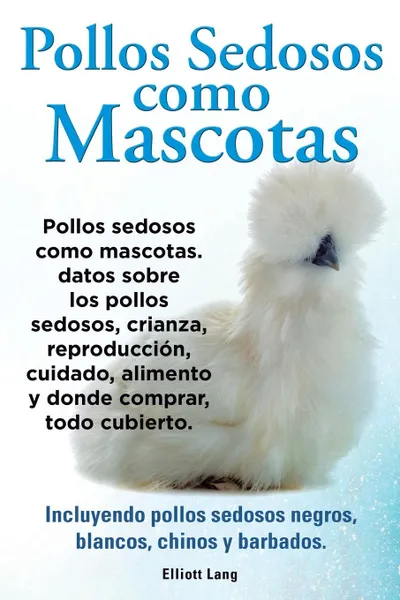 Обложка книги Pollos sedosos como mascotas. Datos sobre los Pollos Sedosos, crianza, reproduccion, cuidado, alimento y donde comprar, todo cubierto. Incluyendo pollos sedosos negros, blancos, chinos y barbados., Elliott Lang