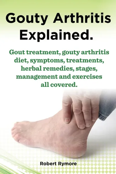 Обложка книги Gouty Arthritis Explained. Gout Treatment, Gouty Arthritis Diet, Symptoms, Treatments, Herbal Remedies, Stages, Management and Exercises All Covered., Robert Rymore