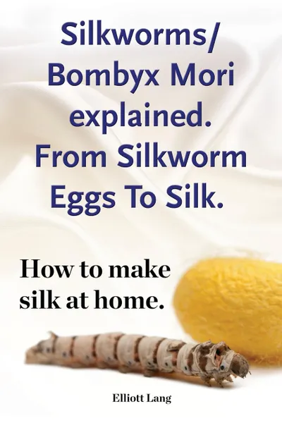 Обложка книги Silkworm/Bombyx Mori explained. From Silkworm Eggs To Silk. How to make silk at home. Raising silkworms, the mulberry silkworm, bombyx mori, where to buy silkworms all included., Elliott Lang