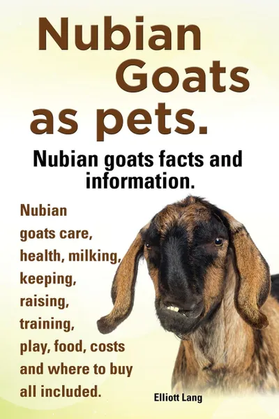 Обложка книги Nubian Goats as Pets. Nubian Goats Facts and Information. Nubian Goats Care, Health, Milking, Keeping, Raising, Training, Play, Food, Costs and Where, Elliott Lang