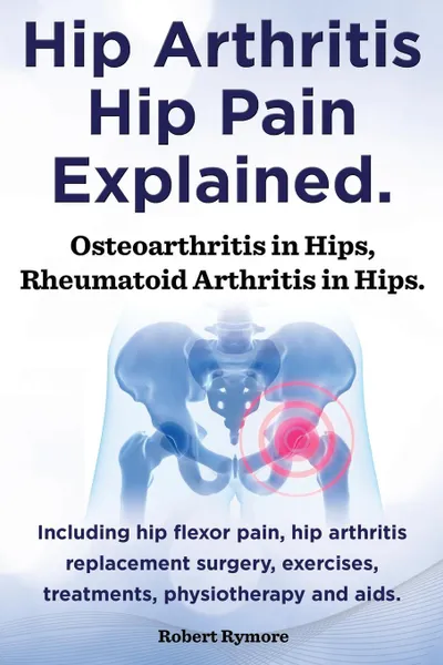 Обложка книги Hip Arthritis, Hip Pain Explained. Osteoarthritis in Hips, Rheumatoid Arthritis in Hips. Including Hip Arthritis Surgery, Hip Flexor Pain, Exercises,, Robert Rymore