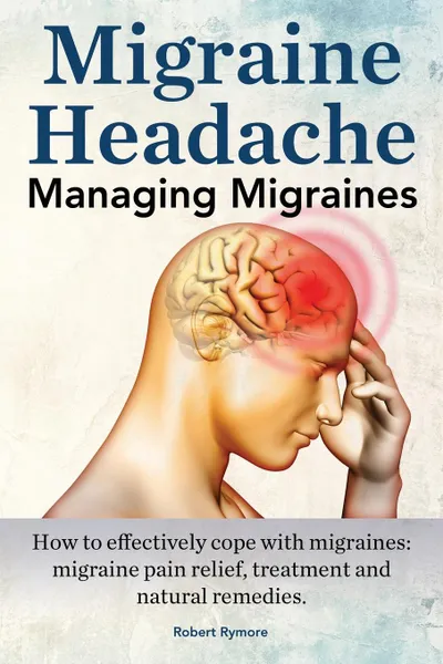 Обложка книги Migraine Headache. Managing Migraines. How to Effectively Cope with Migraines. Migraine Pain Relief, Treatment and Natural Remedies., Robert Rymore