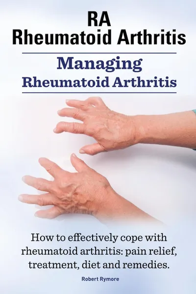 Обложка книги Rheumatoid Arthritis Ra. Managing Rheumatoid Arthritis. How to Effectively Cope with Rheumatoid Arthritis. Pain Relief, Treatment, Diet and Remedies., Robert Rymore